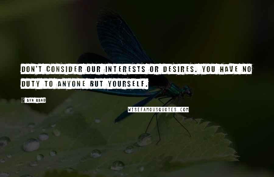 Ayn Rand Quotes: Don't consider our interests or desires. You have no duty to anyone but yourself.