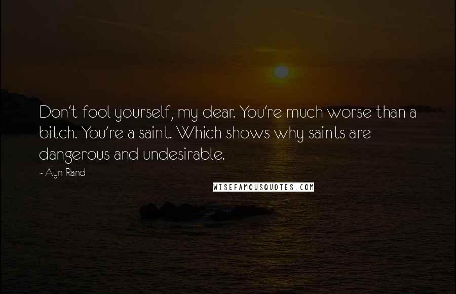 Ayn Rand Quotes: Don't fool yourself, my dear. You're much worse than a bitch. You're a saint. Which shows why saints are dangerous and undesirable.