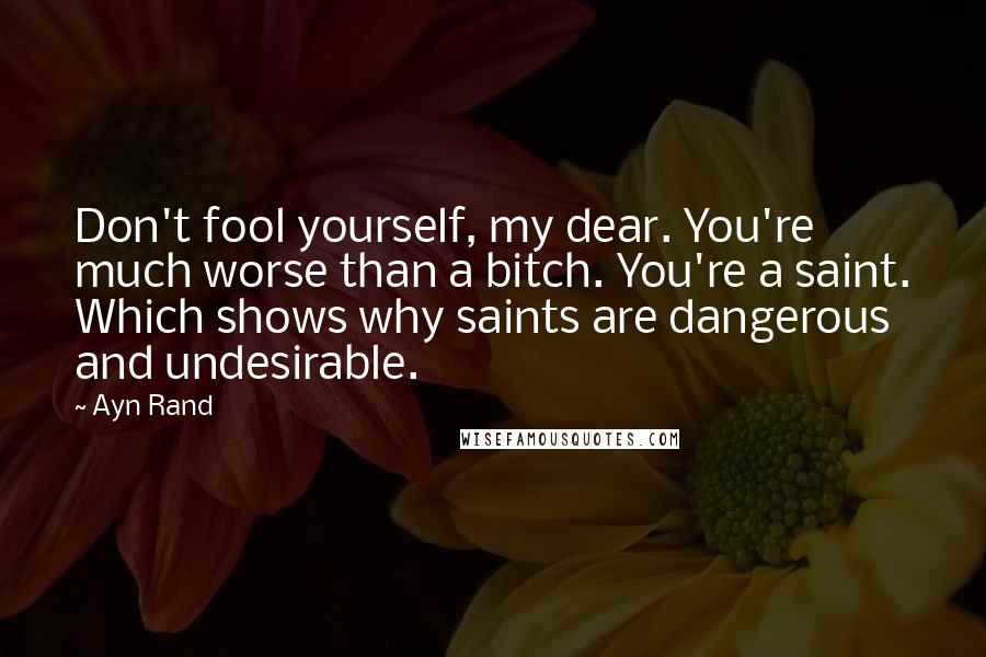 Ayn Rand Quotes: Don't fool yourself, my dear. You're much worse than a bitch. You're a saint. Which shows why saints are dangerous and undesirable.