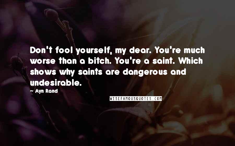 Ayn Rand Quotes: Don't fool yourself, my dear. You're much worse than a bitch. You're a saint. Which shows why saints are dangerous and undesirable.