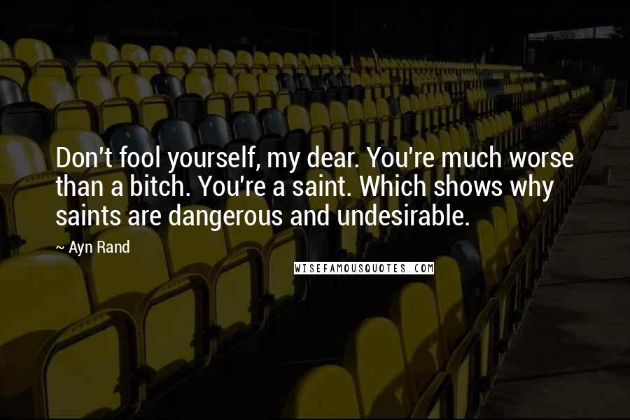 Ayn Rand Quotes: Don't fool yourself, my dear. You're much worse than a bitch. You're a saint. Which shows why saints are dangerous and undesirable.
