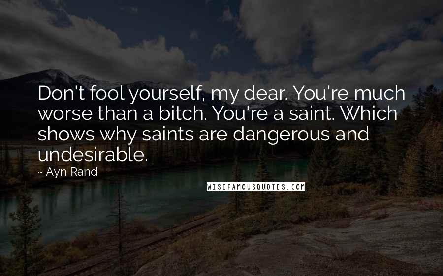 Ayn Rand Quotes: Don't fool yourself, my dear. You're much worse than a bitch. You're a saint. Which shows why saints are dangerous and undesirable.