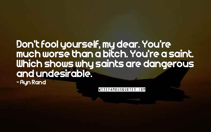 Ayn Rand Quotes: Don't fool yourself, my dear. You're much worse than a bitch. You're a saint. Which shows why saints are dangerous and undesirable.