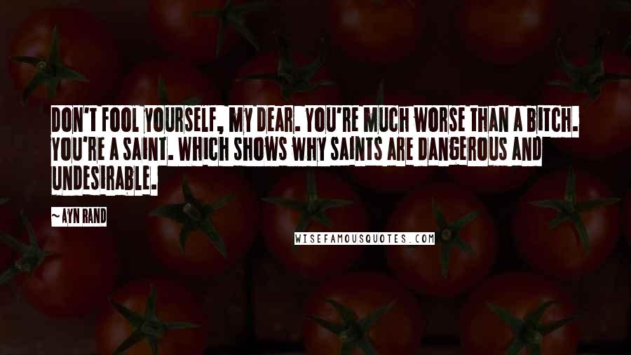 Ayn Rand Quotes: Don't fool yourself, my dear. You're much worse than a bitch. You're a saint. Which shows why saints are dangerous and undesirable.