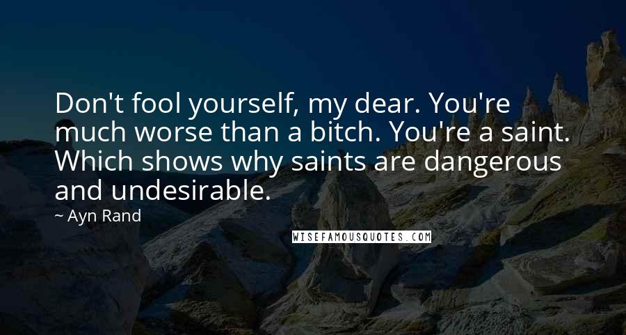 Ayn Rand Quotes: Don't fool yourself, my dear. You're much worse than a bitch. You're a saint. Which shows why saints are dangerous and undesirable.