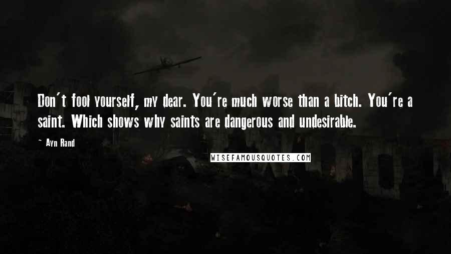 Ayn Rand Quotes: Don't fool yourself, my dear. You're much worse than a bitch. You're a saint. Which shows why saints are dangerous and undesirable.