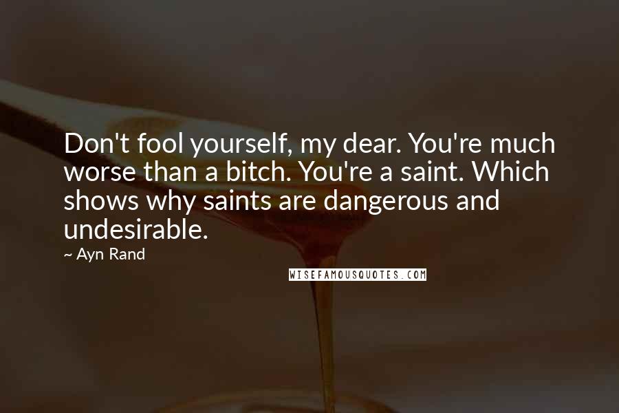 Ayn Rand Quotes: Don't fool yourself, my dear. You're much worse than a bitch. You're a saint. Which shows why saints are dangerous and undesirable.