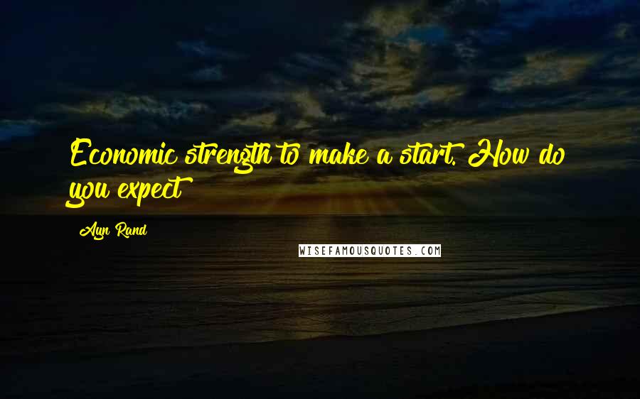 Ayn Rand Quotes: Economic strength to make a start. How do you expect