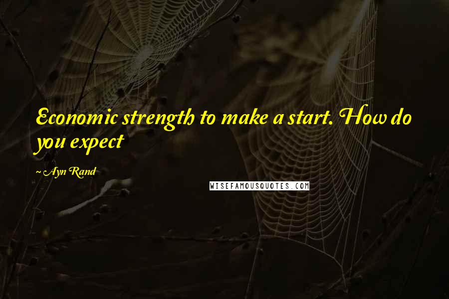 Ayn Rand Quotes: Economic strength to make a start. How do you expect