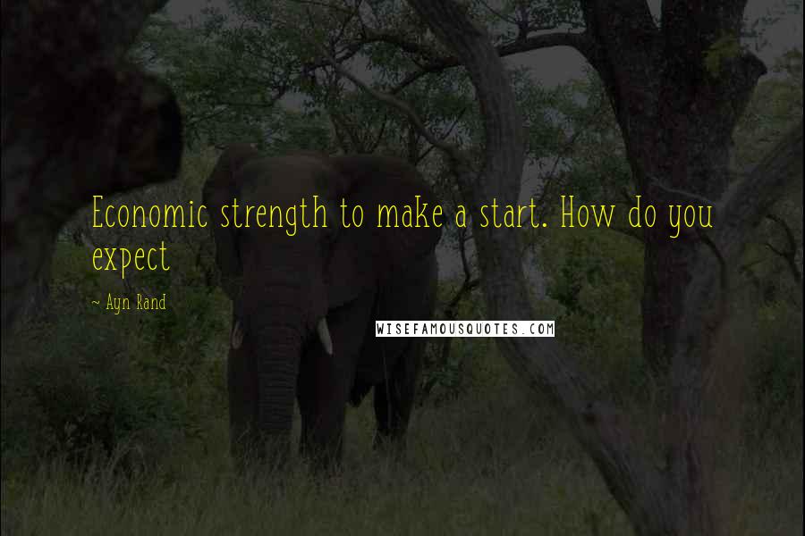 Ayn Rand Quotes: Economic strength to make a start. How do you expect