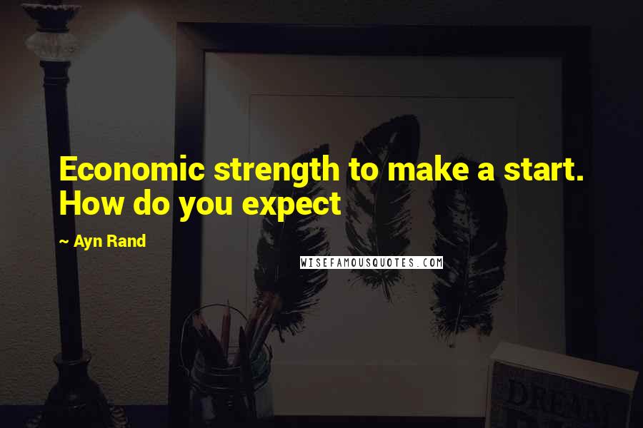 Ayn Rand Quotes: Economic strength to make a start. How do you expect