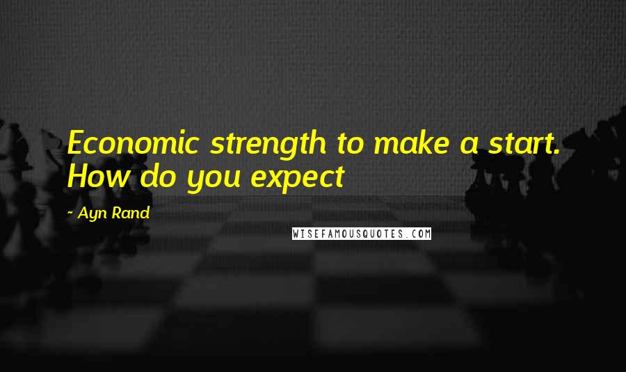 Ayn Rand Quotes: Economic strength to make a start. How do you expect