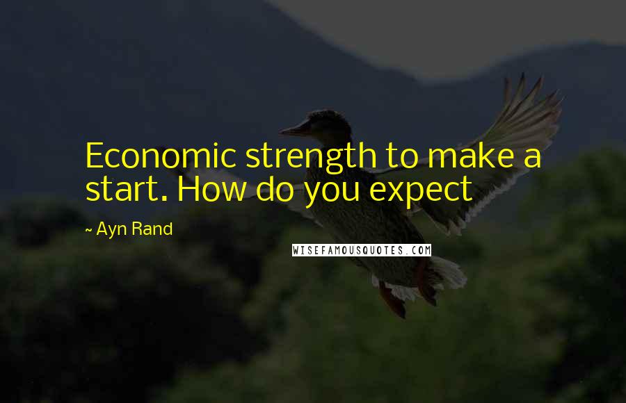 Ayn Rand Quotes: Economic strength to make a start. How do you expect