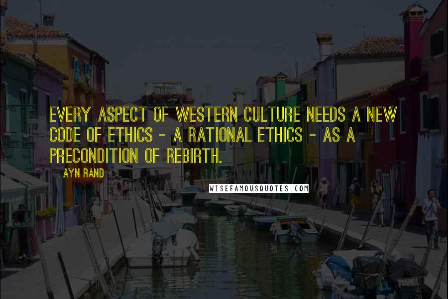 Ayn Rand Quotes: Every aspect of Western culture needs a new code of ethics - a rational ethics - as a precondition of rebirth.