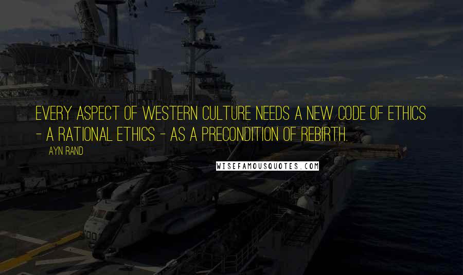 Ayn Rand Quotes: Every aspect of Western culture needs a new code of ethics - a rational ethics - as a precondition of rebirth.