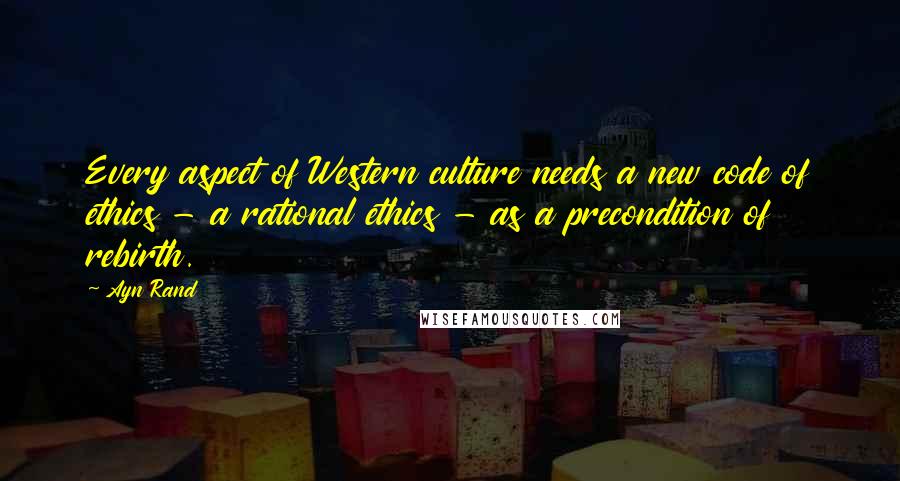 Ayn Rand Quotes: Every aspect of Western culture needs a new code of ethics - a rational ethics - as a precondition of rebirth.