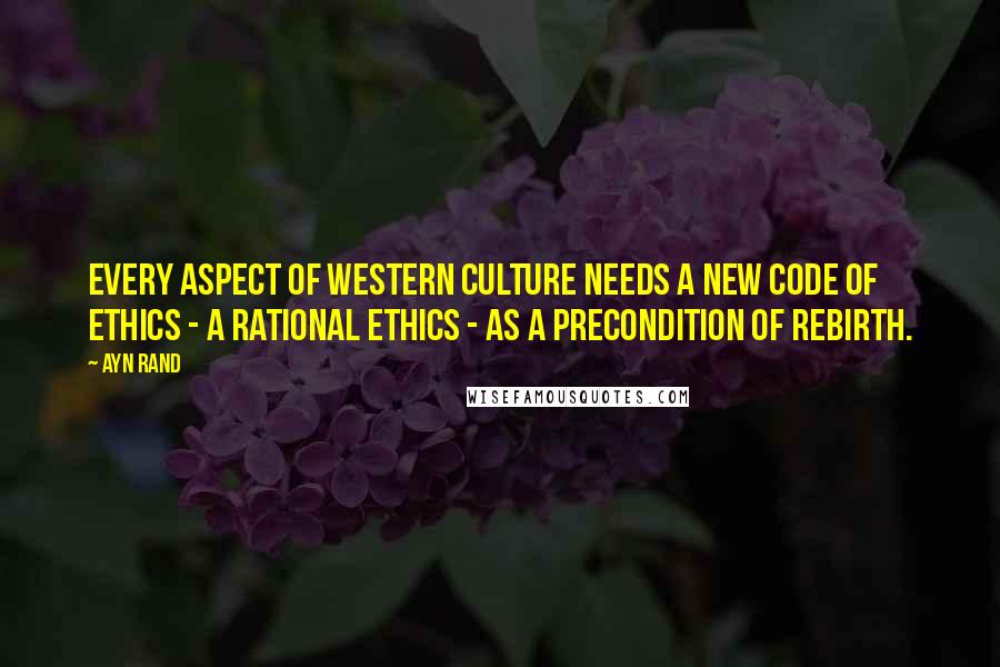 Ayn Rand Quotes: Every aspect of Western culture needs a new code of ethics - a rational ethics - as a precondition of rebirth.