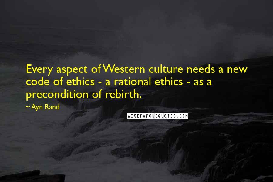 Ayn Rand Quotes: Every aspect of Western culture needs a new code of ethics - a rational ethics - as a precondition of rebirth.