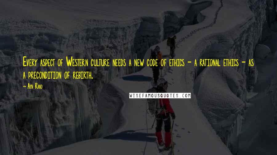 Ayn Rand Quotes: Every aspect of Western culture needs a new code of ethics - a rational ethics - as a precondition of rebirth.