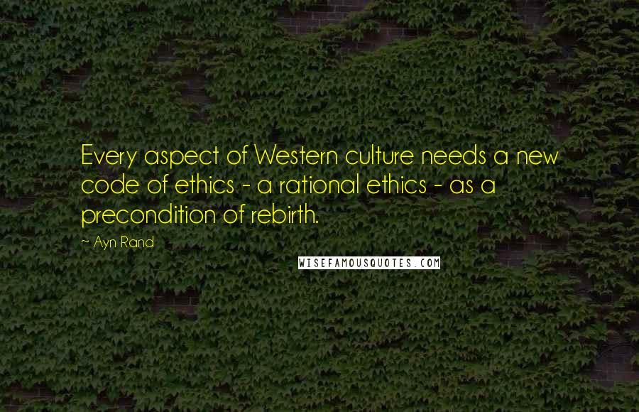 Ayn Rand Quotes: Every aspect of Western culture needs a new code of ethics - a rational ethics - as a precondition of rebirth.