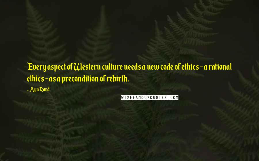 Ayn Rand Quotes: Every aspect of Western culture needs a new code of ethics - a rational ethics - as a precondition of rebirth.