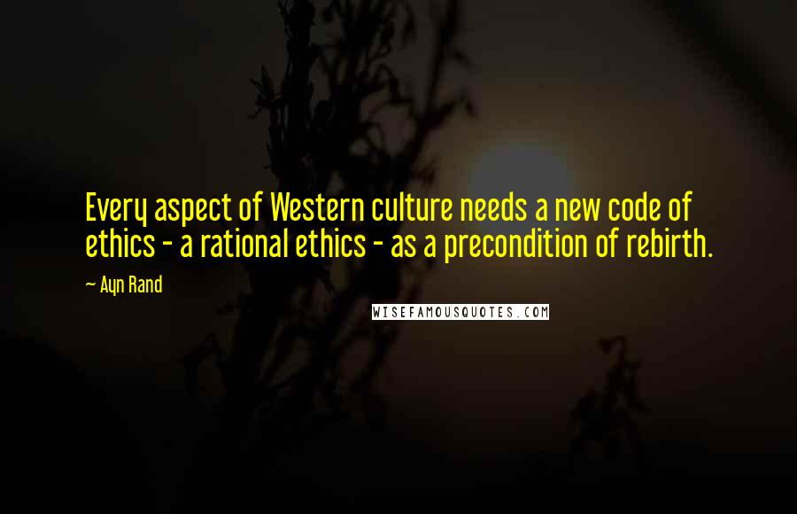 Ayn Rand Quotes: Every aspect of Western culture needs a new code of ethics - a rational ethics - as a precondition of rebirth.