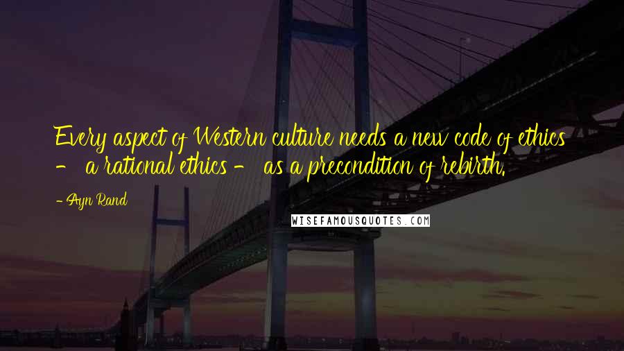 Ayn Rand Quotes: Every aspect of Western culture needs a new code of ethics - a rational ethics - as a precondition of rebirth.