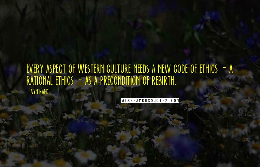 Ayn Rand Quotes: Every aspect of Western culture needs a new code of ethics - a rational ethics - as a precondition of rebirth.