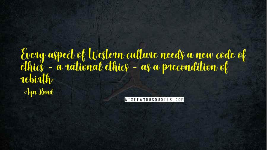 Ayn Rand Quotes: Every aspect of Western culture needs a new code of ethics - a rational ethics - as a precondition of rebirth.