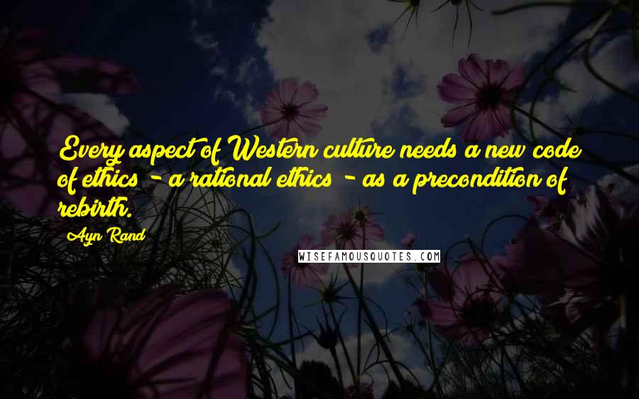 Ayn Rand Quotes: Every aspect of Western culture needs a new code of ethics - a rational ethics - as a precondition of rebirth.