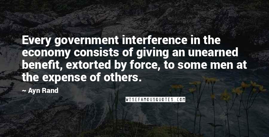 Ayn Rand Quotes: Every government interference in the economy consists of giving an unearned benefit, extorted by force, to some men at the expense of others.