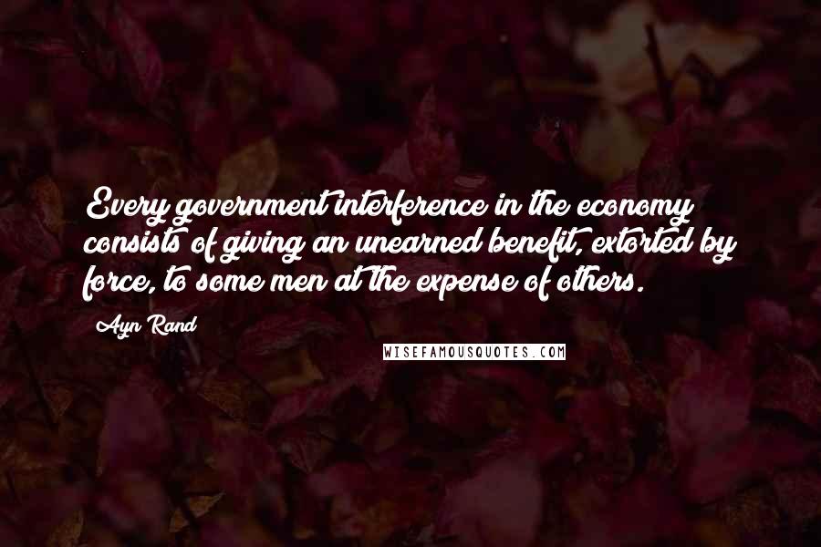 Ayn Rand Quotes: Every government interference in the economy consists of giving an unearned benefit, extorted by force, to some men at the expense of others.