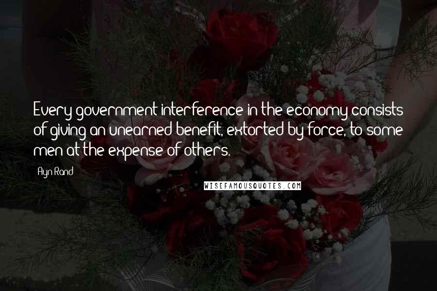 Ayn Rand Quotes: Every government interference in the economy consists of giving an unearned benefit, extorted by force, to some men at the expense of others.