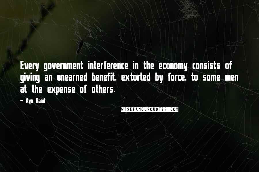 Ayn Rand Quotes: Every government interference in the economy consists of giving an unearned benefit, extorted by force, to some men at the expense of others.