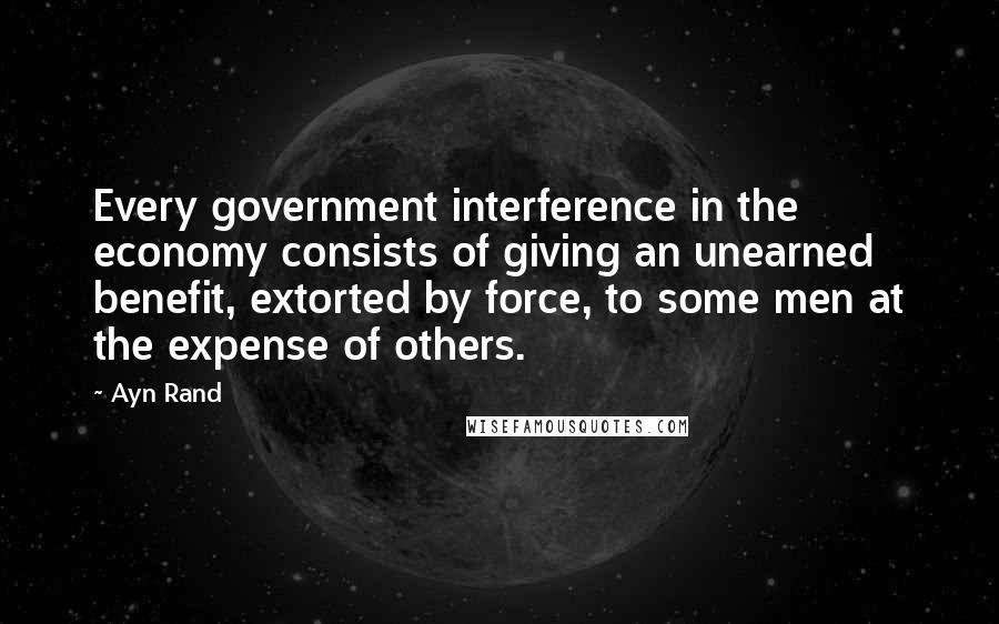 Ayn Rand Quotes: Every government interference in the economy consists of giving an unearned benefit, extorted by force, to some men at the expense of others.