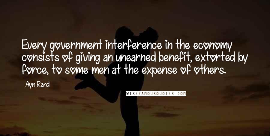 Ayn Rand Quotes: Every government interference in the economy consists of giving an unearned benefit, extorted by force, to some men at the expense of others.