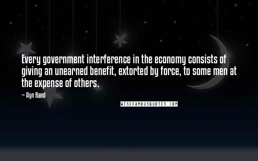 Ayn Rand Quotes: Every government interference in the economy consists of giving an unearned benefit, extorted by force, to some men at the expense of others.