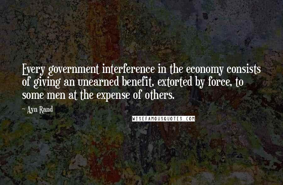 Ayn Rand Quotes: Every government interference in the economy consists of giving an unearned benefit, extorted by force, to some men at the expense of others.