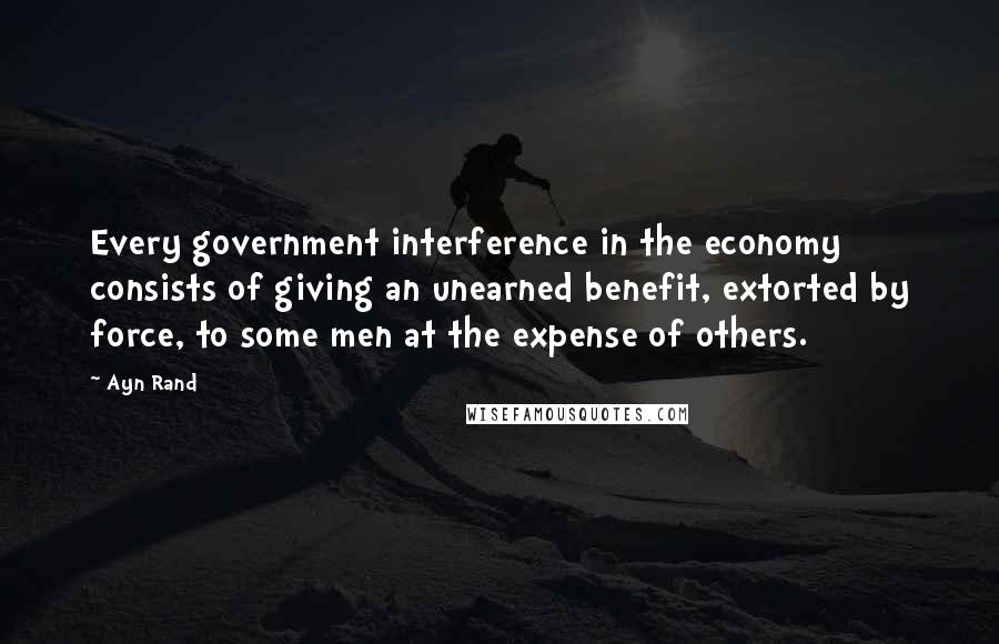 Ayn Rand Quotes: Every government interference in the economy consists of giving an unearned benefit, extorted by force, to some men at the expense of others.