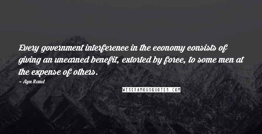 Ayn Rand Quotes: Every government interference in the economy consists of giving an unearned benefit, extorted by force, to some men at the expense of others.