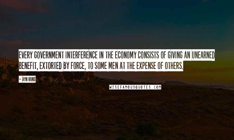 Ayn Rand Quotes: Every government interference in the economy consists of giving an unearned benefit, extorted by force, to some men at the expense of others.