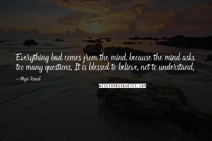 Ayn Rand Quotes: Everything bad comes from the mind, because the mind asks too many questions. It is blessed to believe, not to understand.