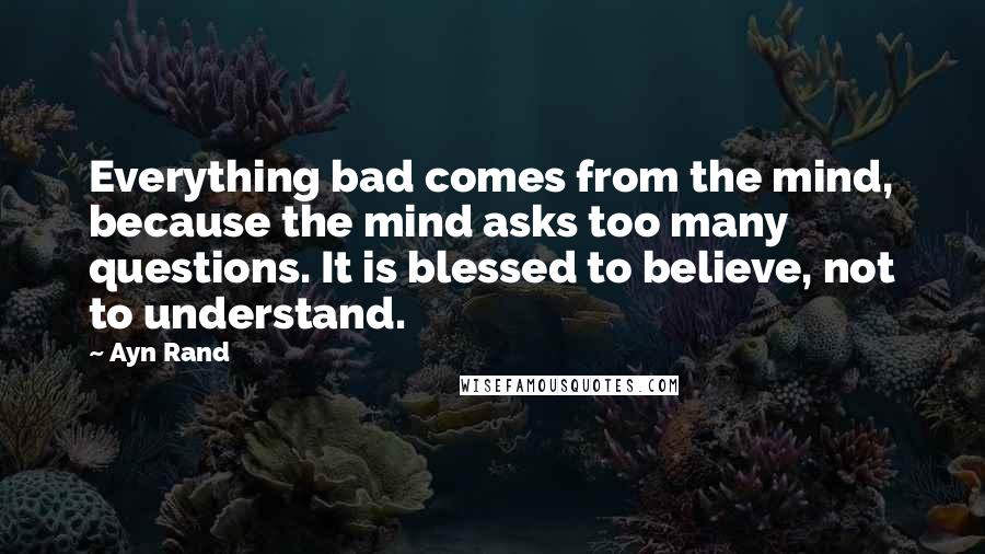 Ayn Rand Quotes: Everything bad comes from the mind, because the mind asks too many questions. It is blessed to believe, not to understand.