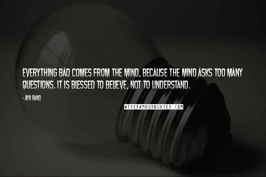 Ayn Rand Quotes: Everything bad comes from the mind, because the mind asks too many questions. It is blessed to believe, not to understand.