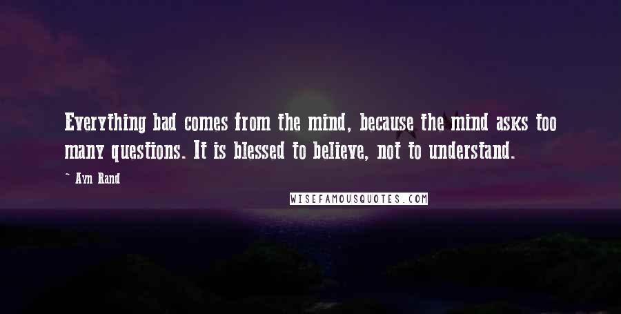 Ayn Rand Quotes: Everything bad comes from the mind, because the mind asks too many questions. It is blessed to believe, not to understand.