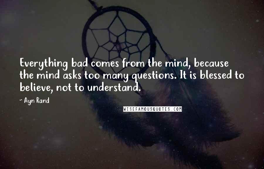 Ayn Rand Quotes: Everything bad comes from the mind, because the mind asks too many questions. It is blessed to believe, not to understand.