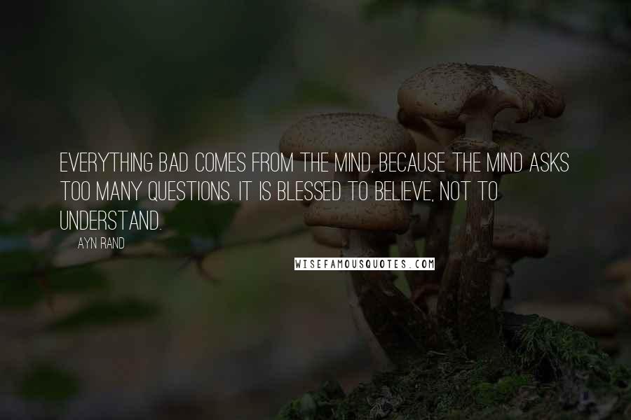 Ayn Rand Quotes: Everything bad comes from the mind, because the mind asks too many questions. It is blessed to believe, not to understand.