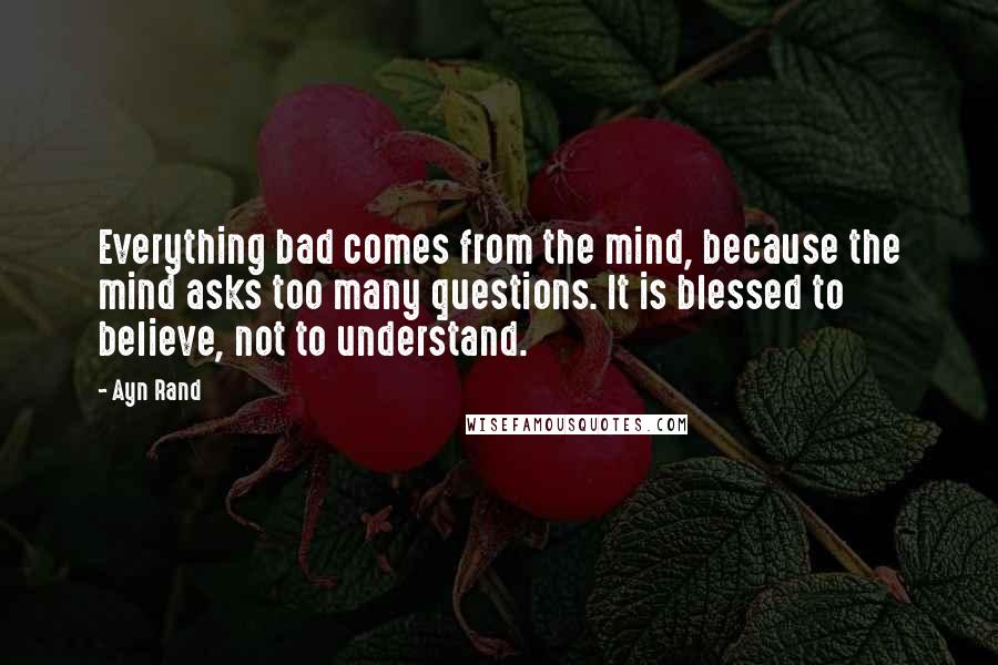 Ayn Rand Quotes: Everything bad comes from the mind, because the mind asks too many questions. It is blessed to believe, not to understand.