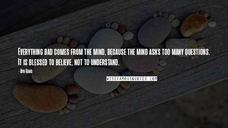 Ayn Rand Quotes: Everything bad comes from the mind, because the mind asks too many questions. It is blessed to believe, not to understand.