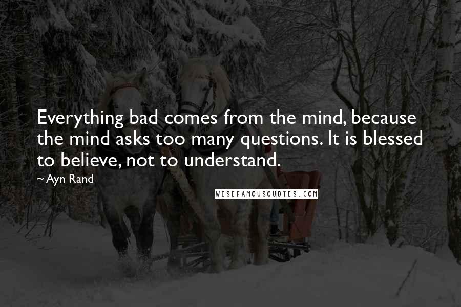 Ayn Rand Quotes: Everything bad comes from the mind, because the mind asks too many questions. It is blessed to believe, not to understand.
